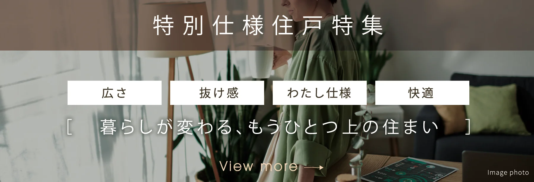 特別仕様住戸特集 <広さ><抜け感><わたし仕様><快適>暮らしが変わる、もうひとつ上の住まい。