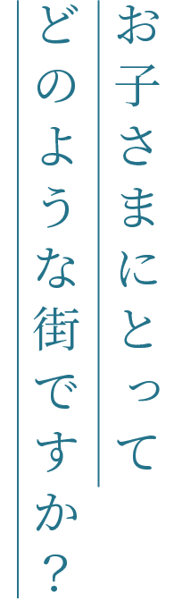 お子さまにとってどのような街ですか？
